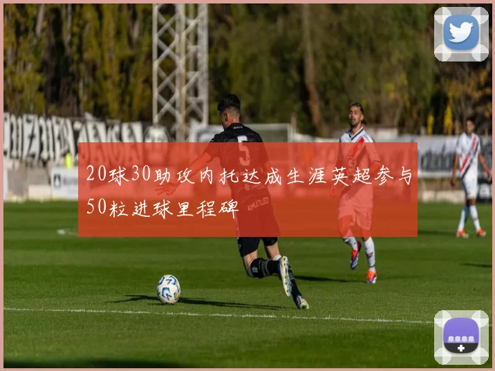 20球30助攻内托达成生涯英超参与50粒进球里程碑