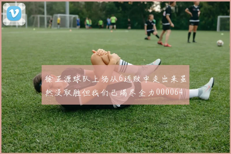 徐正源球队上场从6连败中走出来虽然没取胜但我们已竭尽全力0000644