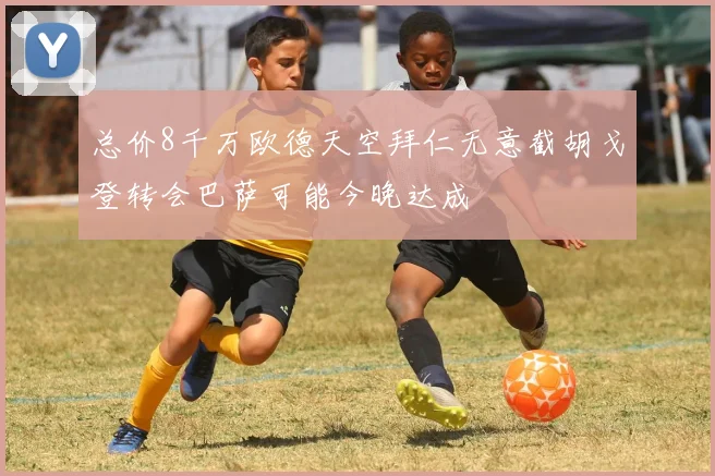 总价8千万欧德天空拜仁无意截胡戈登转会巴萨可能今晚达成