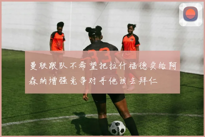 曼联跟队不希望把拉什福德卖给阿森纳增强竞争对手他该去拜仁